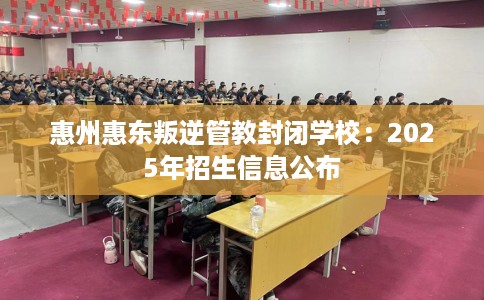 惠州惠东叛逆管教封闭学校：2025年招生信息公布