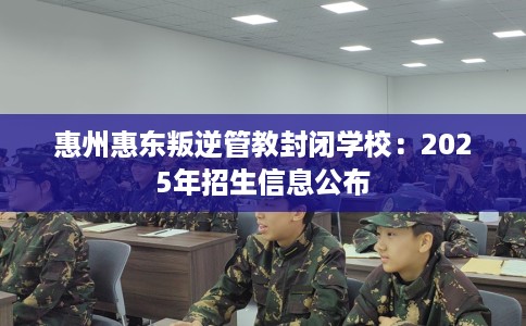 惠州惠东叛逆管教封闭学校：2025年招生信息公布