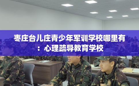 枣庄台儿庄青少年军训学校哪里有：心理疏导教育学校
