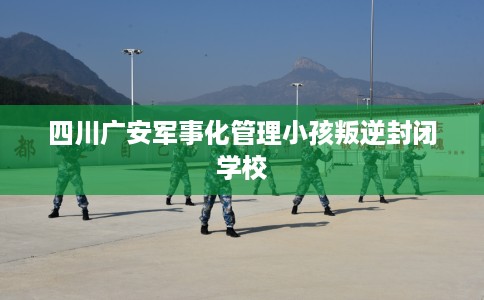 四川广安军事化管理小孩叛逆封闭学校