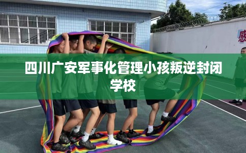 四川广安军事化管理小孩叛逆封闭学校