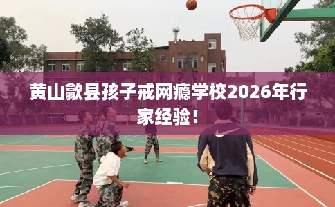 黄山歙县孩子戒网瘾学校2026年行家经验! 黄山歙县孩子戒网瘾学校2026年行家经验!