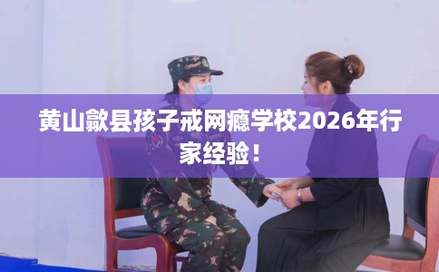 黄山歙县孩子戒网瘾学校2026年行家经验! 黄山歙县孩子戒网瘾学校2026年行家经验!