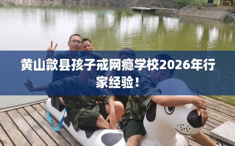 黄山歙县孩子戒网瘾学校2026年行家经验! 黄山歙县孩子戒网瘾学校2026年行家经验!