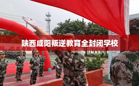 陕西咸阳叛逆教育全封闭学校