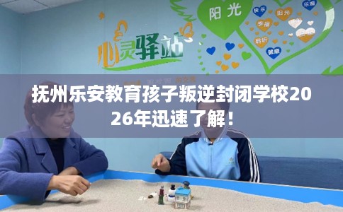 抚州乐安教育孩子叛逆封闭学校2026年迅速了解！