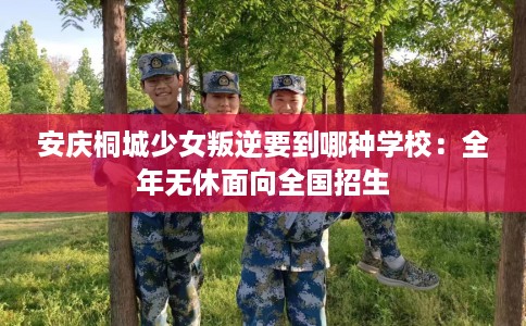 安庆桐城少女叛逆要到哪种学校：全年无休面向全国招生