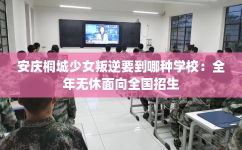 安庆桐城少女叛逆要到哪种学校：全年无休面向全国招生