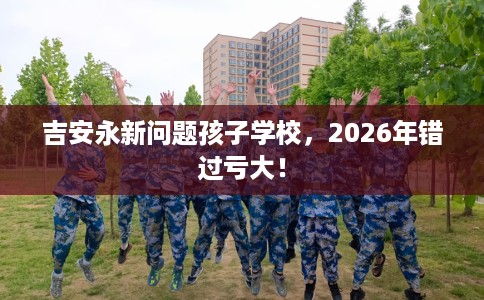 吉安永新问题孩子学校，2026年错过亏大！