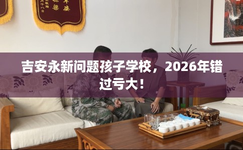吉安永新问题孩子学校，2026年错过亏大！