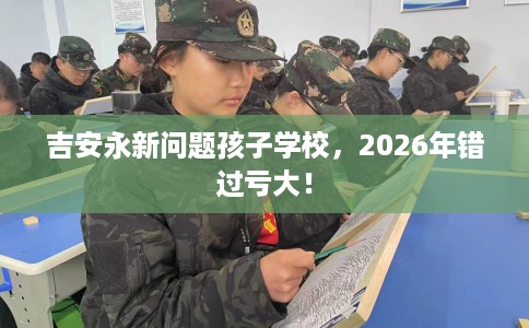 吉安永新问题孩子学校，2026年错过亏大！
