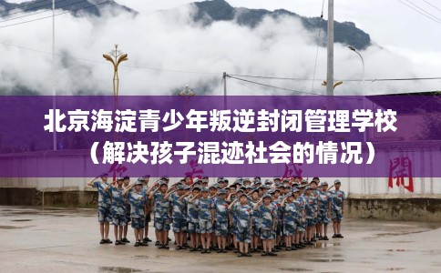 北京海淀青少年叛逆封闭管理学校（解决孩子混迹社会的情况）