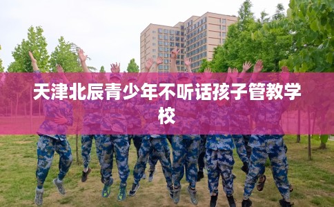 天津北辰青少年不听话孩子管教学校