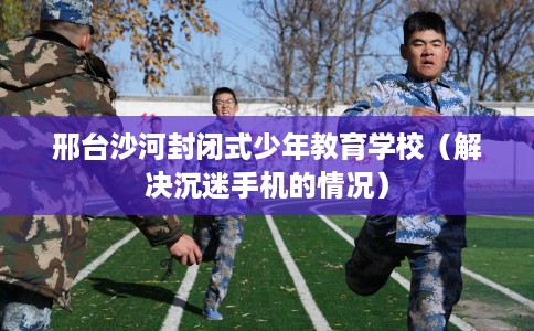 邢台沙河封闭式少年教育学校（解决沉迷手机的情况）