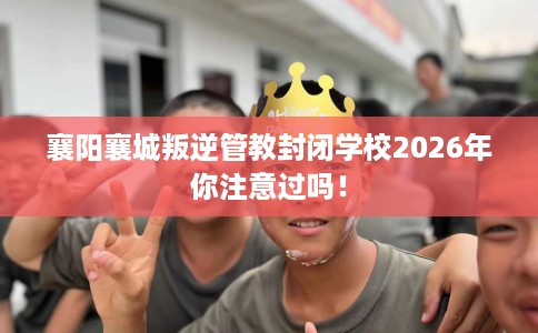 襄阳襄城叛逆管教封闭学校2026年你注意过吗！