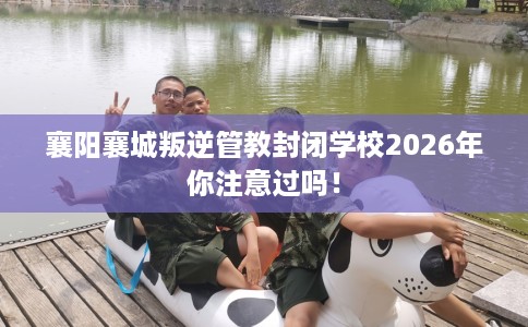 襄阳襄城叛逆管教封闭学校2026年你注意过吗！