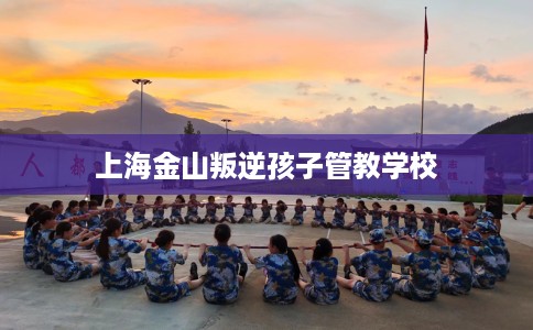 上海金山叛逆孩子管教学校