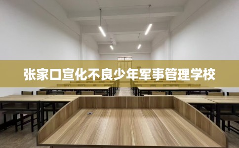 张家口宣化不良少年军事管理学校