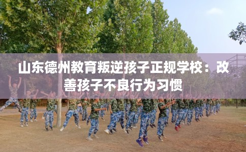 山东德州教育叛逆孩子正规学校：改善孩子不良行为习惯