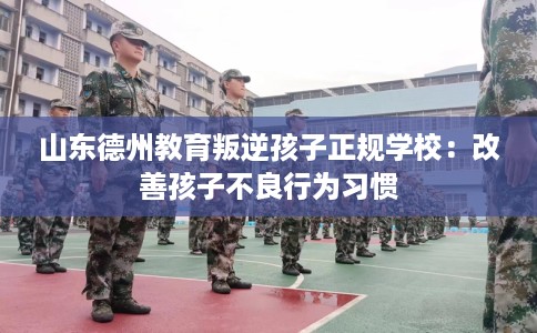 山东德州教育叛逆孩子正规学校：改善孩子不良行为习惯