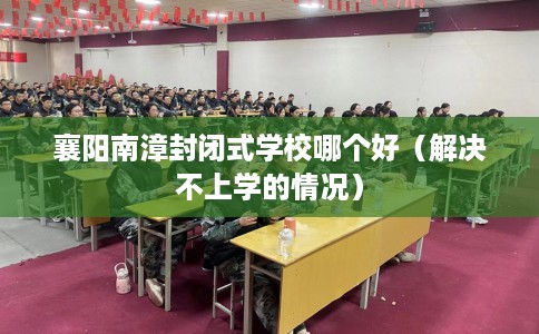 襄阳南漳封闭式学校哪个好（解决不上学的情况）