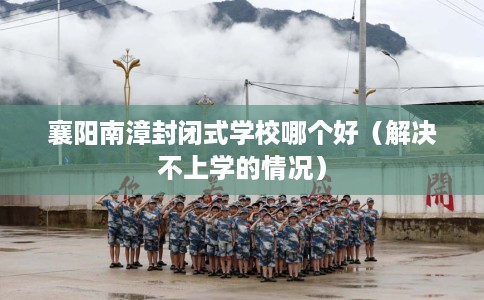 襄阳南漳封闭式学校哪个好（解决不上学的情况）