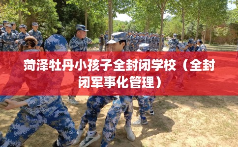 菏泽牡丹小孩子全封闭学校（全封闭军事化管理）