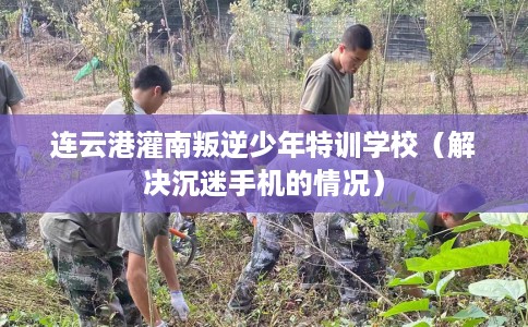 连云港灌南叛逆少年特训学校（解决沉迷手机的情况）