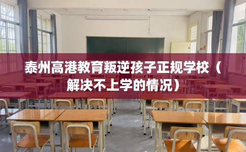 泰州高港教育叛逆孩子正规学校（解决不上学的情况）