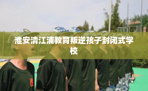 淮安清江浦教育叛逆孩子封闭式学校 淮安清江浦教育叛逆孩子封闭式学校