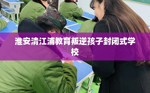 淮安清江浦教育叛逆孩子封闭式学校 淮安清江浦教育叛逆孩子封闭式学校