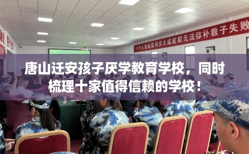 唐山迁安孩子厌学教育学校，同时梳理十家值得信赖的学校！