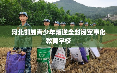 河北邯郸青少年叛逆全封闭军事化教育学校