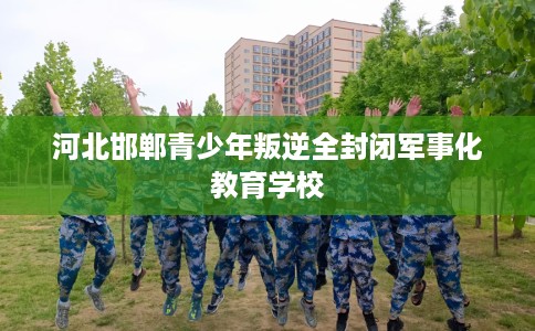 河北邯郸青少年叛逆全封闭军事化教育学校