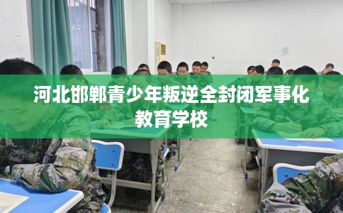 河北邯郸青少年叛逆全封闭军事化教育学校