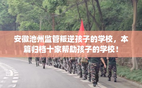 安徽池州监管叛逆孩子的学校，本篇归档十家帮助孩子的学校！