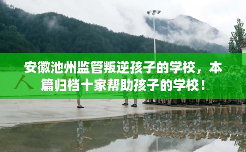 安徽池州监管叛逆孩子的学校，本篇归档十家帮助孩子的学校！