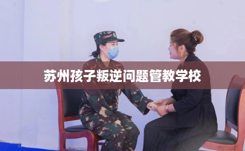 苏州孩子叛逆问题管教学校