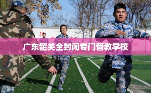 广东韶关全封闭专门管教学校