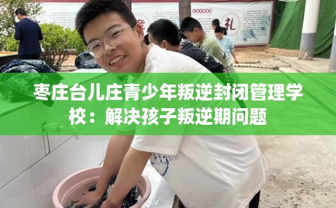 枣庄台儿庄青少年叛逆封闭管理学校：解决孩子叛逆期问题