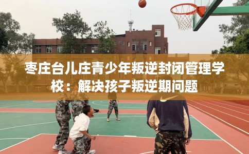 枣庄台儿庄青少年叛逆封闭管理学校：解决孩子叛逆期问题