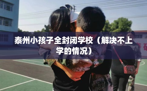 泰州小孩子全封闭学校(解决不上学的情况) 泰州小孩子全封闭学校(解决不上学的情况)
