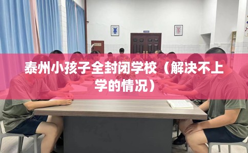 泰州小孩子全封闭学校(解决不上学的情况) 泰州小孩子全封闭学校(解决不上学的情况)