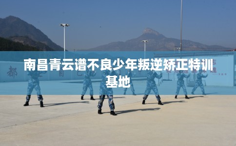 南昌青云谱不良少年叛逆矫正特训基地