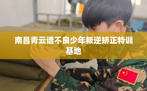 南昌青云谱不良少年叛逆矫正特训基地