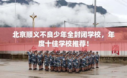 北京顺义不良少年全封闭学校，年度十佳学校推荐！
