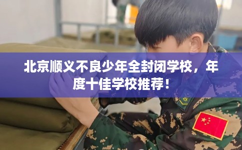 北京顺义不良少年全封闭学校，年度十佳学校推荐！