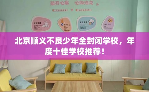 北京顺义不良少年全封闭学校，年度十佳学校推荐！