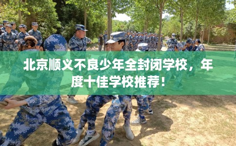 北京顺义不良少年全封闭学校，年度十佳学校推荐！