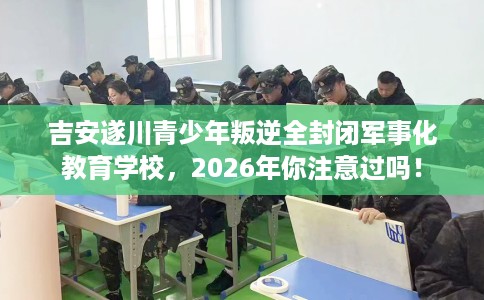 吉安遂川青少年叛逆全封闭军事化教育学校，2026年你注意过吗！